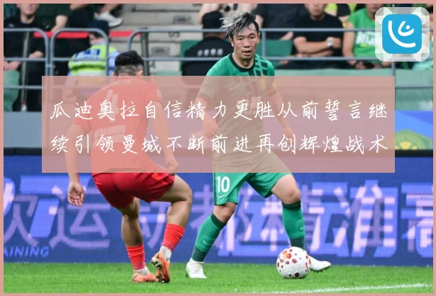 瓜迪奥拉自信精力更胜从前誓言继续引领曼城不断前进再创辉煌战术观察-深度解析