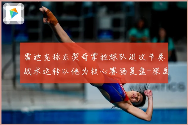 雷迪克称东契奇掌控球队进攻节奏战术运转以他为核心赛场复盘-深度解析