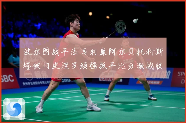 波尔图战平法马利康阿尔贝托科斯塔破门皮涅罗顽强扳平比分激战收专题观察-深度解析