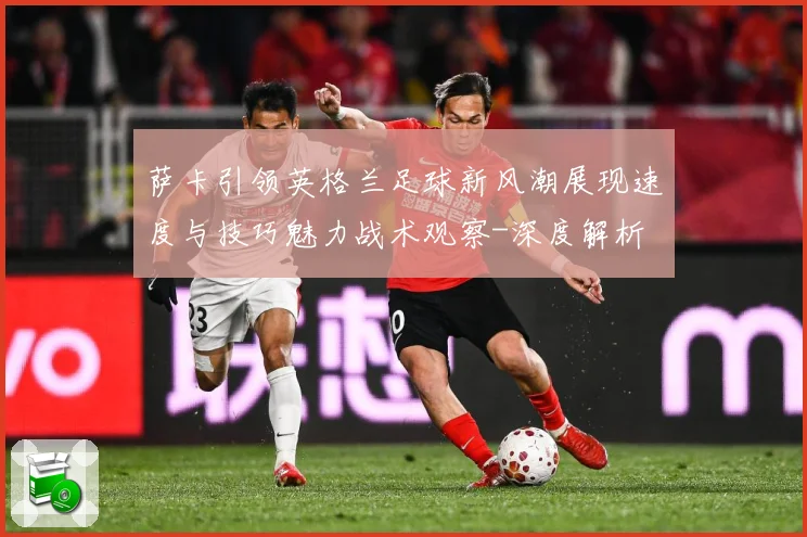 萨卡引领英格兰足球新风潮展现速度与技巧魅力战术观察-深度解析
