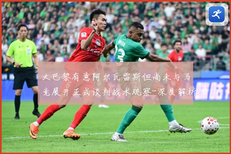 大巴黎有意阿尔瓦雷斯但尚未与马竞展开正式谈判战术观察-深度解析