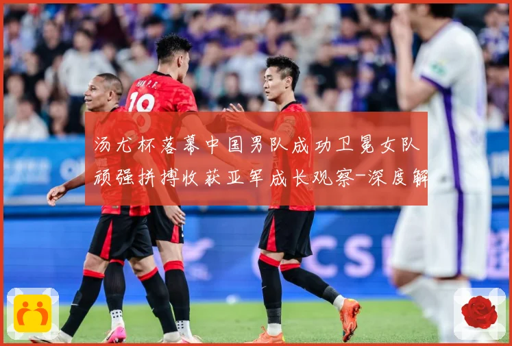汤尤杯落幕中国男队成功卫冕女队顽强拼搏收获亚军成长观察-深度解析