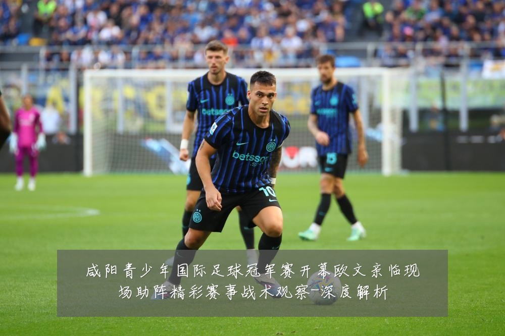 咸阳青少年国际足球冠军赛开幕欧文亲临现场助阵精彩赛事战术观察-深度解析